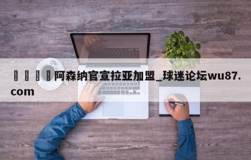 🍢阿森纳官宣拉亚加盟_球迷论坛wu87.com