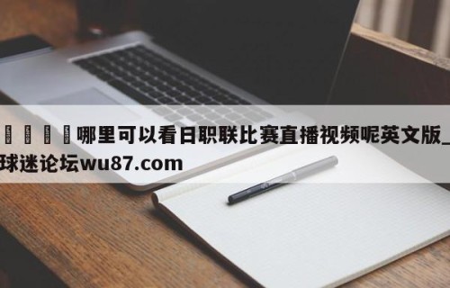 🍢哪里可以看日职联比赛直播视频呢英文版_球迷论坛wu87.com