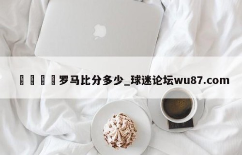 🍢罗马比分多少_球迷论坛wu87.com