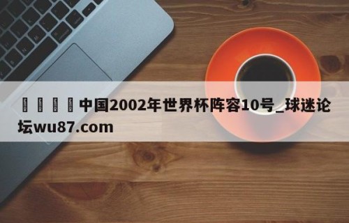 🍢中国2002年世界杯阵容10号_球迷论坛wu87.com