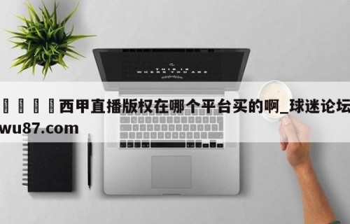 🍢西甲直播版权在哪个平台买的啊_球迷论坛wu87.com