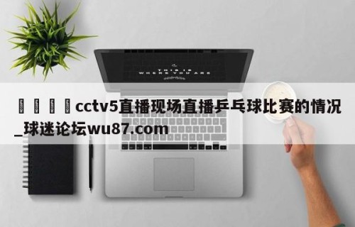 🍢cctv5直播现场直播乒乓球比赛的情况_球迷论坛wu87.com