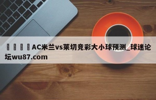 🍢AC米兰vs莱切竞彩大小球预测_球迷论坛wu87.com