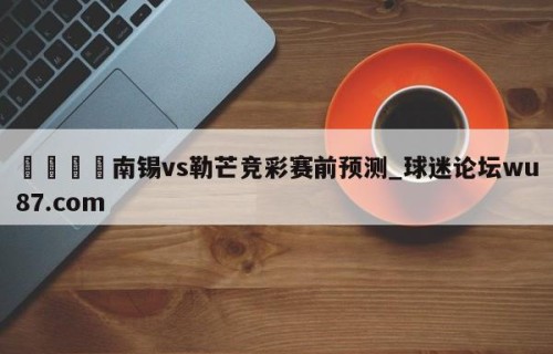 🍢南锡vs勒芒竞彩赛前预测_球迷论坛wu87.com