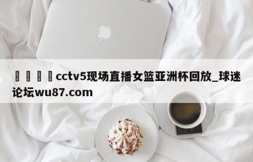 🍢cctv5现场直播女篮亚洲杯回放_球迷论坛wu87.com