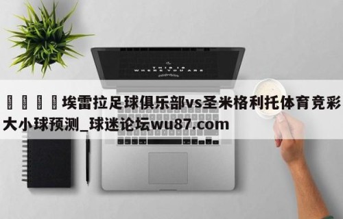 🍢埃雷拉足球俱乐部vs圣米格利托体育竞彩大小球预测_球迷论坛wu87.com