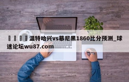 🍢温特哈兴vs慕尼黑1860比分预测_球迷论坛wu87.com
