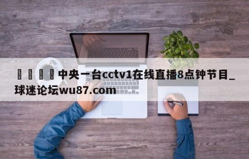 🍢中央一台cctv1在线直播8点钟节目_球迷论坛wu87.com