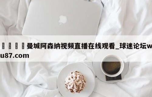 🍢曼城阿森纳视频直播在线观看_球迷论坛wu87.com