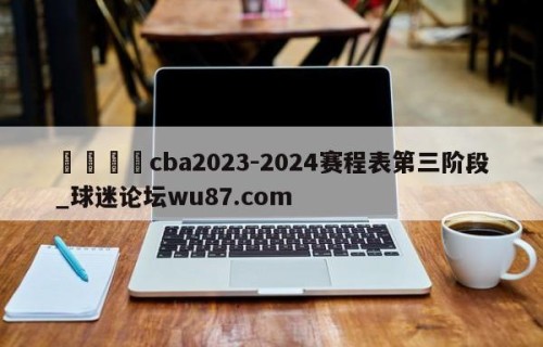 🍢cba2023-2024赛程表第三阶段_球迷论坛wu87.com