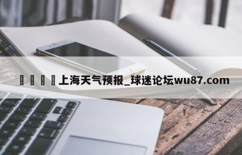 🍢上海天气预报_球迷论坛wu87.com
