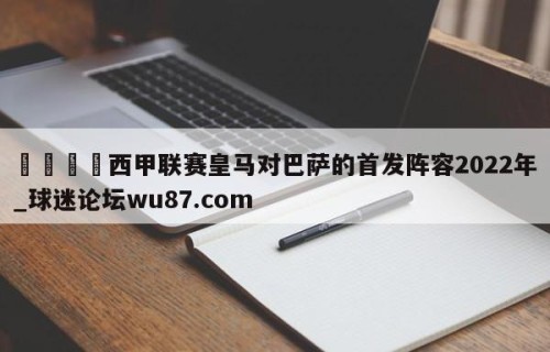 🍢西甲联赛皇马对巴萨的首发阵容2022年_球迷论坛wu87.com
