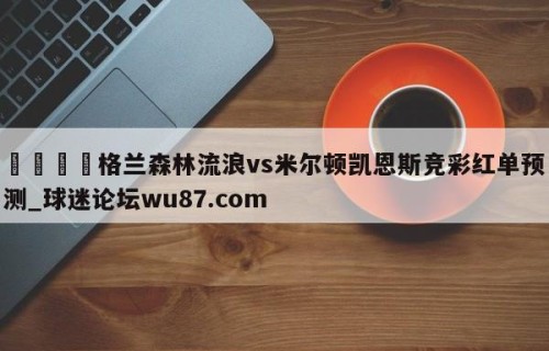 🍢格兰森林流浪vs米尔顿凯恩斯竞彩红单预测_球迷论坛wu87.com