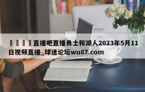 🍢直播吧直播勇士和湖人2023年5月11日视频直播_球迷论坛wu87.com
