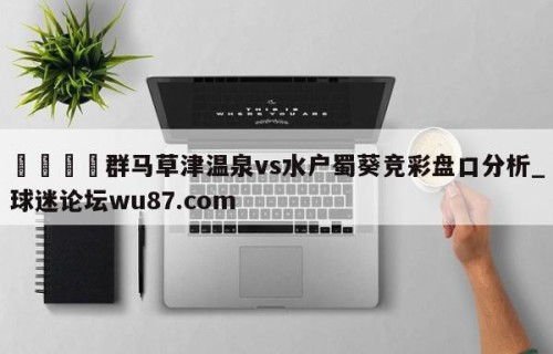 🍢群马草津温泉vs水户蜀葵竞彩盘口分析_球迷论坛wu87.com