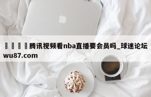 🍢腾讯视频看nba直播要会员吗_球迷论坛wu87.com