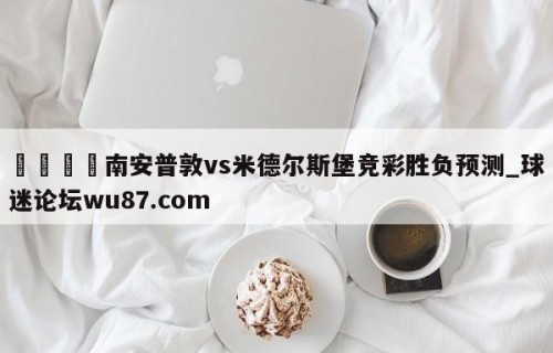 🍢南安普敦vs米德尔斯堡竞彩胜负预测_球迷论坛wu87.com