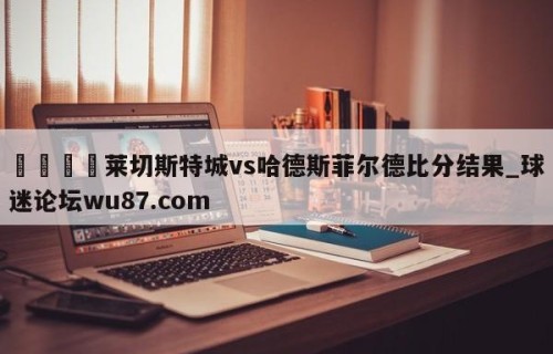 🍢莱切斯特城vs哈德斯菲尔德比分结果_球迷论坛wu87.com