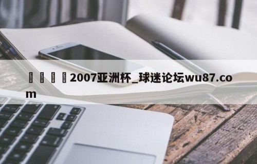 🍢2007亚洲杯_球迷论坛wu87.com