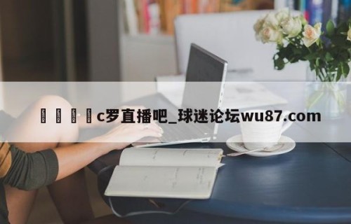 🍢c罗直播吧_球迷论坛wu87.com
