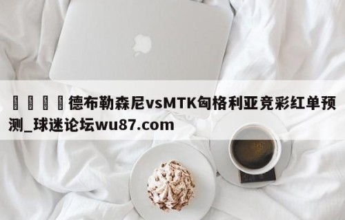 🍢德布勒森尼vsMTK匈格利亚竞彩红单预测_球迷论坛wu87.com