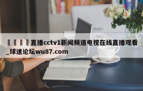 🍢直播cctv1新闻频道电视在线直播观看_球迷论坛wu87.com
