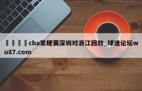 🍢cba常规赛深圳对浙江回放_球迷论坛wu87.com