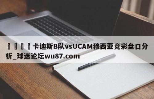 🍢卡迪斯B队vsUCAM穆西亚竞彩盘口分析_球迷论坛wu87.com