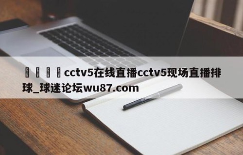 🍢cctv5在线直播cctv5现场直播排球_球迷论坛wu87.com