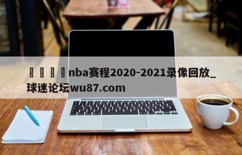 🍢nba赛程2020-2021录像回放_球迷论坛wu87.com