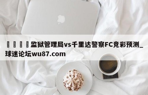 🍢监狱管理局vs千里达警察FC竞彩预测_球迷论坛wu87.com