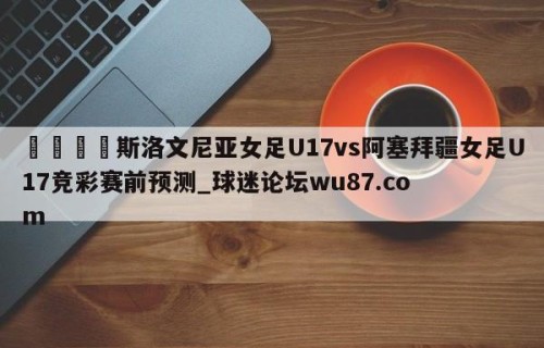 🍢斯洛文尼亚女足U17vs阿塞拜疆女足U17竞彩赛前预测_球迷论坛wu87.com