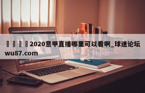 🍢2020意甲直播哪里可以看啊_球迷论坛wu87.com