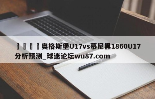 🍢奥格斯堡U17vs慕尼黑1860U17分析预测_球迷论坛wu87.com