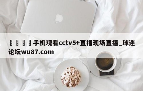 🍢手机观看cctv5+直播现场直播_球迷论坛wu87.com