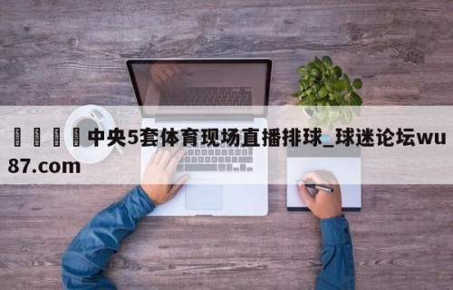 🍢中央5套体育现场直播排球_球迷论坛wu87.com