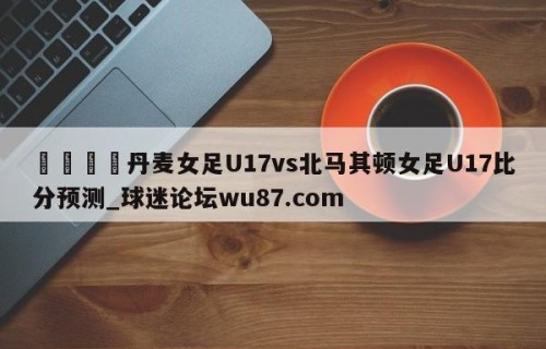 🍢丹麦女足U17vs北马其顿女足U17比分预测_球迷论坛wu87.com