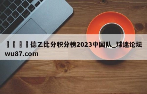 🍢德乙比分积分榜2023中国队_球迷论坛wu87.com