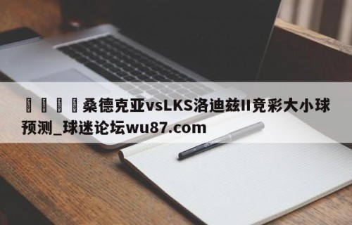 🍢桑德克亚vsLKS洛迪兹II竞彩大小球预测_球迷论坛wu87.com