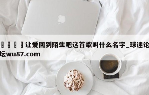 🍢让爱回到陌生吧这首歌叫什么名字_球迷论坛wu87.com