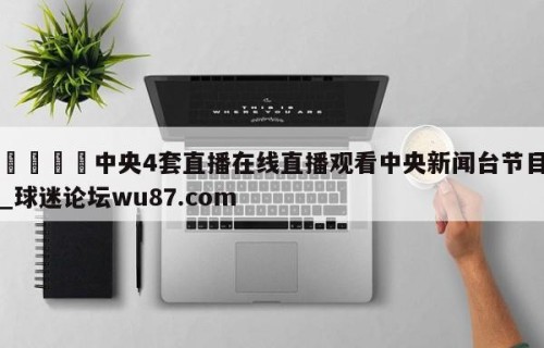 🍢中央4套直播在线直播观看中央新闻台节目_球迷论坛wu87.com