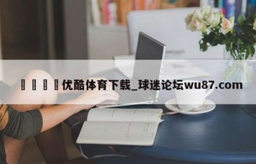 🍢优酷体育下载_球迷论坛wu87.com