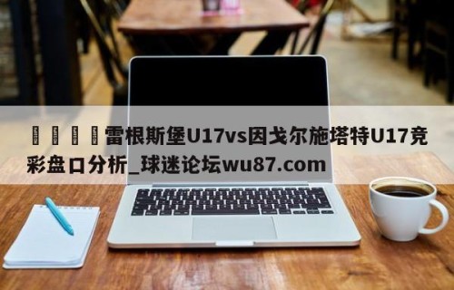 🍢雷根斯堡U17vs因戈尔施塔特U17竞彩盘口分析_球迷论坛wu87.com