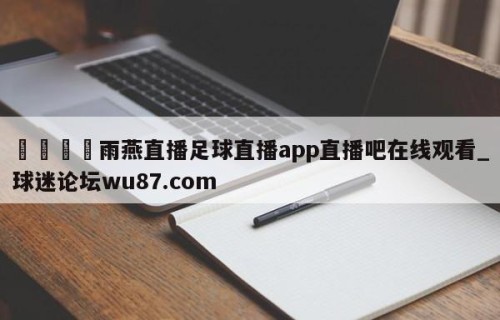 🍢雨燕直播足球直播app直播吧在线观看_球迷论坛wu87.com