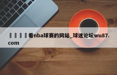 🍢看nba球赛的网站_球迷论坛wu87.com