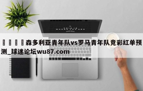 🍢森多利亚青年队vs罗马青年队竞彩红单预测_球迷论坛wu87.com