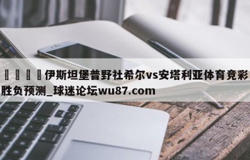 🍢伊斯坦堡普野社希尔vs安塔利亚体育竞彩胜负预测_球迷论坛wu87.com