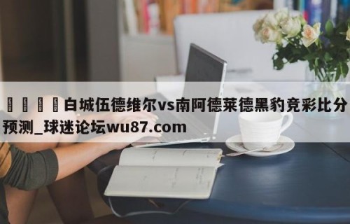 🍢白城伍德维尔vs南阿德莱德黑豹竞彩比分预测_球迷论坛wu87.com