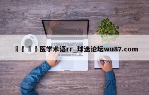 🍢医学术语rr_球迷论坛wu87.com