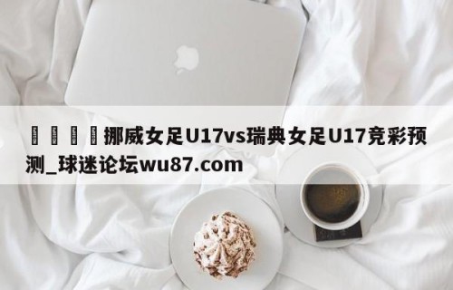 🍢挪威女足U17vs瑞典女足U17竞彩预测_球迷论坛wu87.com